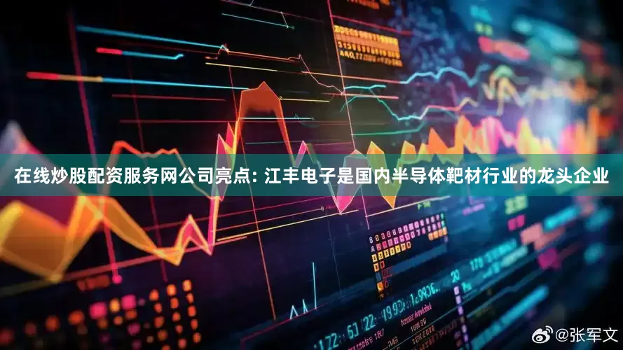 在线炒股配资服务网公司亮点: 江丰电子是国内半导体靶材行业的龙头企业