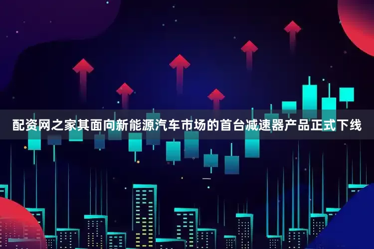 配资网之家其面向新能源汽车市场的首台减速器产品正式下线