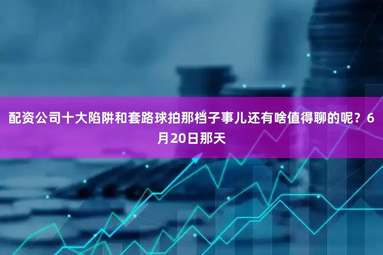 配资公司十大陷阱和套路球拍那档子事儿还有啥值得聊的呢？6月20日那天