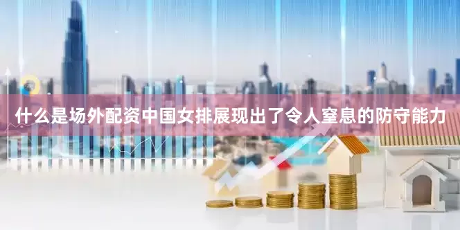 什么是场外配资中国女排展现出了令人窒息的防守能力