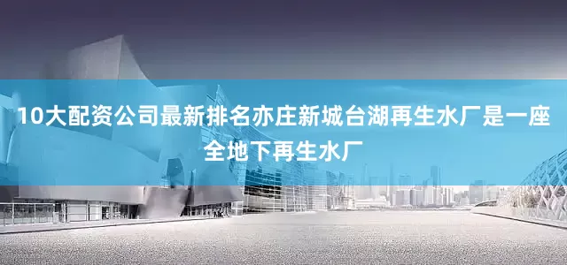 10大配资公司最新排名亦庄新城台湖再生水厂是一座全地下再生水厂