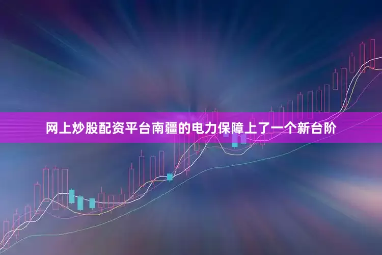 网上炒股配资平台南疆的电力保障上了一个新台阶