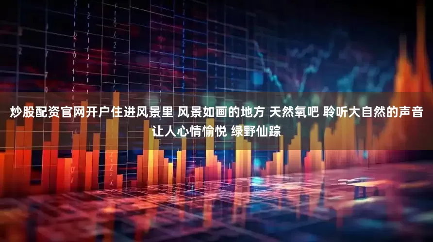 炒股配资官网开户住进风景里 风景如画的地方 天然氧吧 聆听大自然的声音让人心情愉悦 绿野仙踪
