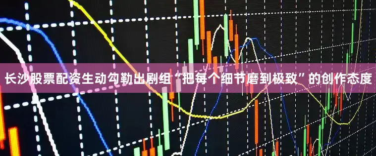 长沙股票配资生动勾勒出剧组“把每个细节磨到极致”的创作态度