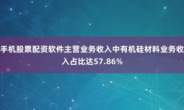 手机股票配资软件主营业务收入中有机硅材料业务收入占比达57.86%
