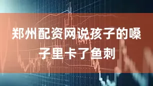 郑州配资网说孩子的嗓子里卡了鱼刺