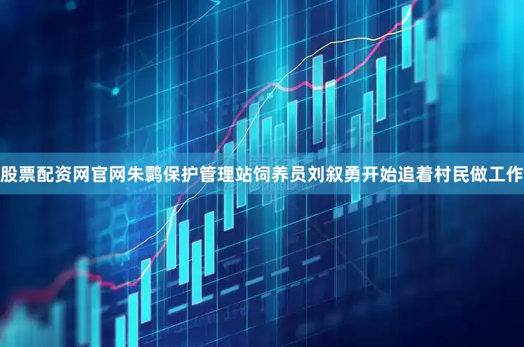 股票配资网官网朱鹮保护管理站饲养员刘叙勇开始追着村民做工作