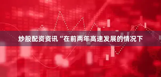 炒股配资资讯“在前两年高速发展的情况下