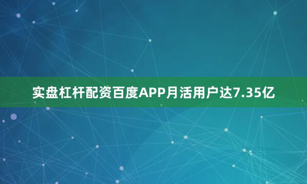 实盘杠杆配资百度APP月活用户达7.35亿